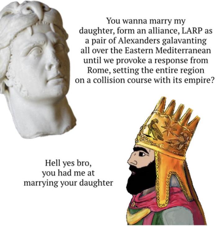 You wanna marry my daughter, form an alliance, LARP as a pair of Alexanders galavanting all over the Eastern Mediterranean until we provoke a response from Rome, setting the entire region on a collision course with its empire? Hell yes bro, you had me at marrying your daughter