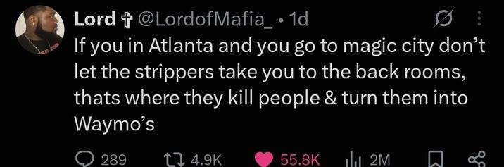 Lord + @LordofMafia_ • 1d If you in Atlanta and you go to magic city don't let the strippers take you to the back rooms, thats where they kill people & turn them into Waymo's 289 14.9K 55.8K ılı 2M