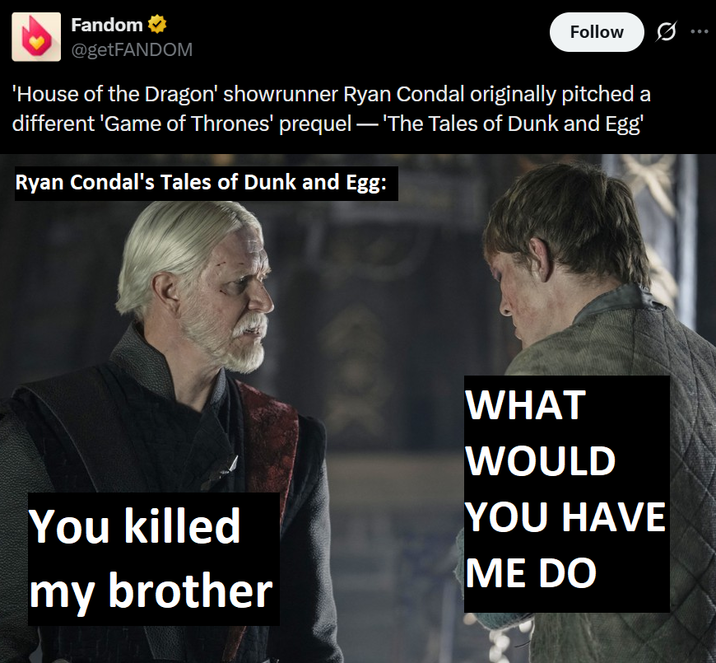 Fandom ⭑ @getFANDOM Follow ... 'House of the Dragon' showrunner Ryan Condal originally pitched a different 'Game of Thrones' prequel — 'The Tales of Dunk and Egg' Ryan Condal's Tales of Dunk and Egg: X WHAT WOULD YOU HAVE You killed my brother ME DO