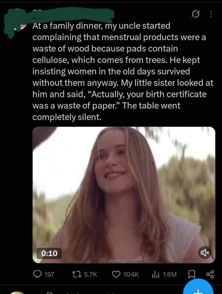 At a family dinner, my uncle started complaining that menstrual products were a waste of wood because pads contain cellulose, which comes from trees. He kept insisting women in the old days survived without them anyway. My little sister looked at him and said, "Actually, your birth certificate was a waste of paper." The table went completely silent. 0:10 197 1 5.7K 104K III 1.6M ☐ α C