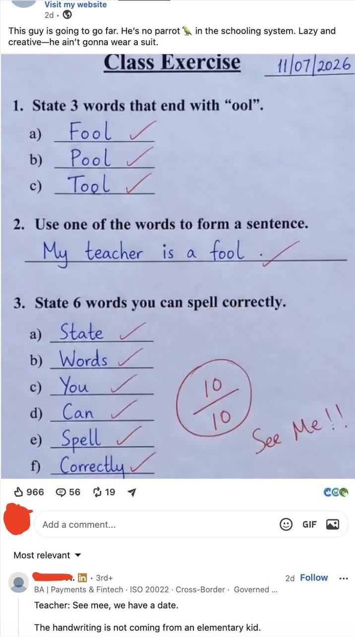 Visit my website 2d. → This guy is going to go far. He's no parrot in the schooling system. Lazy and creative-he ain't gonna wear a suit. Class Exercise 1. State 3 words that end with "ool". 11/07/2026 a) Fool ✓ b) Pool ✓ c) Tool 2. Use one of the words to form a sentence. My teacher is a fool / 3. State 6 words you can spell correctly. a) State ✓ b) Words c) You ✓ d) Can✓ e) Spell f) Correctly 966 → 56 ៨ 19 10 10 See Me !! Add a comment... Most relevant ▾ in 3rd+ BA | Payments & Fintech ISO 20022 Cross-Border Governed... Teacher: See mee, we have a date. The handwriting is not coming from an elementary kid. e GIF 2d Follow ...