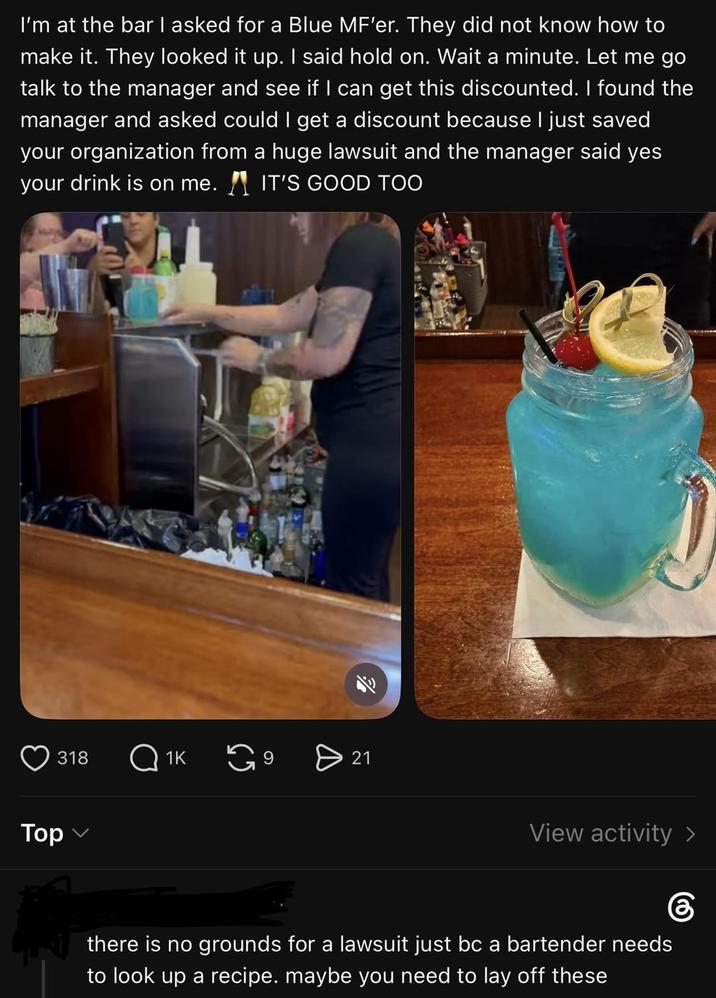 I'm at the bar I asked for a Blue MF'er. They did not know how to make it. They looked it up. I said hold on. Wait a minute. Let me go talk to the manager and see if I can get this discounted. I found the manager and asked could I get a discount because I just saved your organization from a huge lawsuit and the manager said yes your drink is on me. IT'S GOOD TOO 318 Тор Q1K 6 > 21 View activity > there is no grounds for a lawsuit just bc a bartender needs to look up a recipe. maybe you need to lay off these