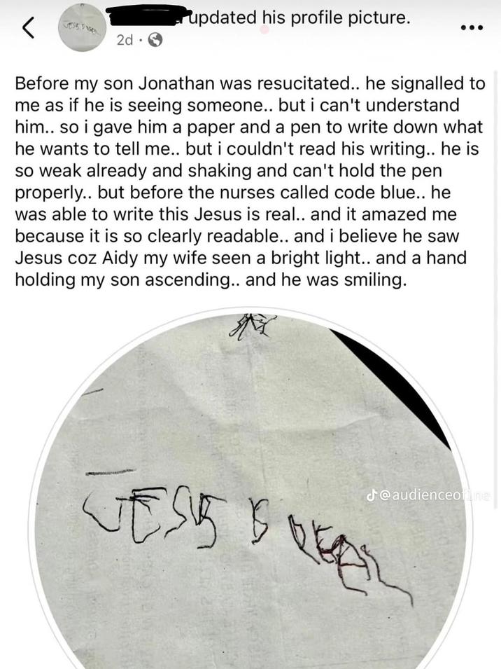 2d updated his profile picture. Before my son Jonathan was resucitated.. he signalled to me as if he is seeing someone.. but i can't understand him.. so i gave him a paper and a pen to write down what he wants to tell me.. but i couldn't read his writing.. he is so weak already and shaking and can't hold the pen properly.. but before the nurses called code blue.. he was able to write this Jesus is real.. and it amazed me because it is so clearly readable.. and i believe he saw Jesus coz Aidy my wife seen a bright light.. and a hand holding my son ascending.. and he was smiling. M J@audienceofine TOVET VESSEL