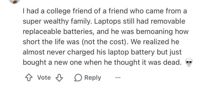 I had a college friend of a friend who came from a super wealthy family. Laptops still had removable replaceable batteries, and he was bemoaning how short the life was (not the cost). We realized he almost never charged his laptop battery but just bought a new one when he thought it was dead. Vote Reply