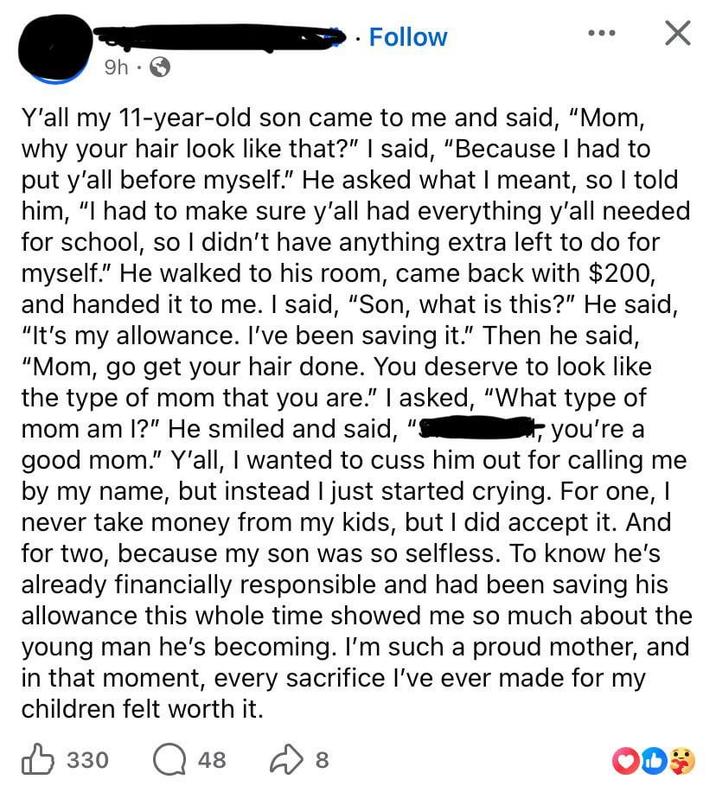 9h .. Follow ☑ Y'all my 11-year-old son came to me and said, "Mom, why your hair look like that?" I said, "Because I had to put y'all before myself." He asked what I meant, so I told him, "I had to make sure y'all had everything y'all needed for school, so I didn't have anything extra left to do for myself." He walked to his room, came back with $200, and handed it to me. I said, "Son, what is this?" He said, "It's my allowance. I've been saving it." Then he said, "Mom, go get your hair done. You deserve to look like the type of mom that you are." I asked, "What type of mom am I?" He smiled and said, you're a good mom." Y'all, I wanted to cuss him out for calling me by my name, but instead I just started crying. For one, I never take money from my kids, but I did accept it. And for two, because my son was so selfless. To know he's already financially responsible and had been saving his allowance this whole time showed me so much about the young man he's becoming. I'm such a proud mother, and in that moment, every sacrifice I've ever made for my children felt worth it. B 330 Q 48 D 8 о OD