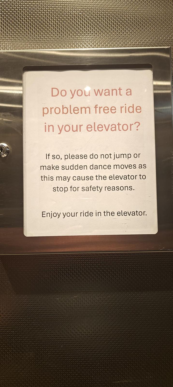 Do you want a problem free ride in your elevator? If so, please do not jump or make sudden dance moves as this may cause the elevator to stop for safety reasons. Enjoy your ride in the elevator.