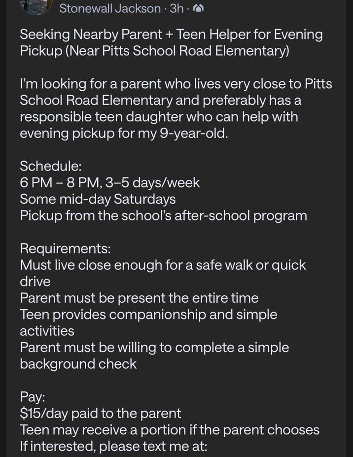 Stonewall Jackson - 3h. Seeking Nearby Parent + Teen Helper for Evening Pickup (Near Pitts School Road Elementary) I'm looking for a parent who lives very close to Pitts School Road Elementary and preferably has a responsible teen daughter who can help with evening pickup for my 9-year-old. Schedule: 6 PM - 8 PM, 3-5 days/week Some mid-day Saturdays Pickup from the school's after-school program Requirements: Must live close enough for a safe walk or quick drive Parent must be present the entire time Teen provides companionship and simple activities Parent must be willing to complete a simple background check Pay: $15/day paid to the parent Teen may receive a portion if the parent chooses If interested, please text me at: