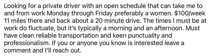 Looking for a private driver with an open schedule that can take me to and from work Monday through Friday preferably a women. $100/week 11 miles there and back about a 20 minute drive. The times I must be at work do fluctuate, but it's typically a morning and an afternoon. Must have clean reliable transportation and keen punctuality and professionalism. If you or anyone you know is interested leave a comment and I'll reach out.