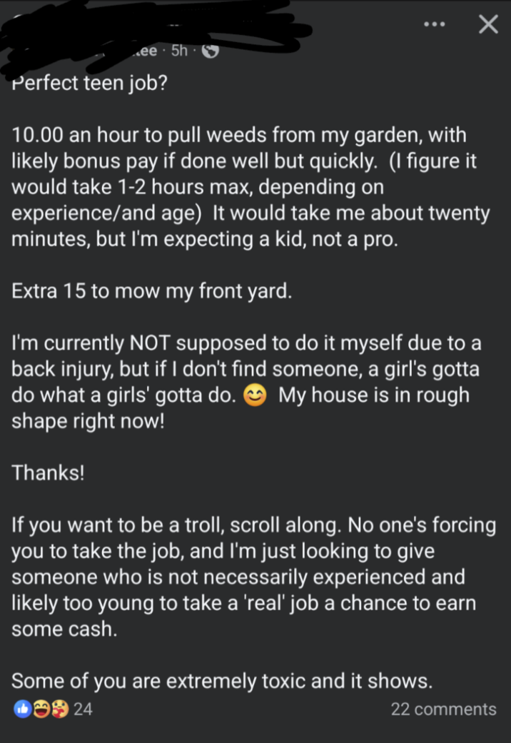 ☑ ee 5h Perfect teen job? 10.00 an hour to pull weeds from my garden, with likely bonus pay if done well but quickly. (I figure it would take 1-2 hours max, depending on experience/and age) It would take me about twenty minutes, but I'm expecting a kid, not a pro. Extra 15 to mow my front yard. I'm currently NOT supposed to do it myself due to a back injury, but if I don't find someone, a girl's gotta do what a girls' gotta do. My house is in rough shape right now! Thanks! If you want to be a troll, scroll along. No one's forcing you to take the job, and I'm just looking to give someone who is not necessarily experienced and likely too young to take a 'real' job a chance to earn some cash. Some of you are extremely toxic and it shows. 24 22 comments