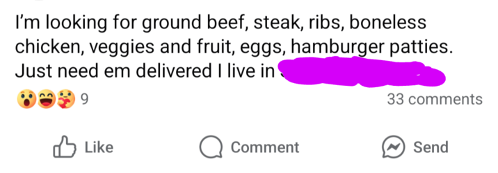I'm looking for ground beef, steak, ribs, boneless chicken, veggies and fruit, eggs, hamburger patties. Just need em delivered I live in 9 33 comments Like Comment Send