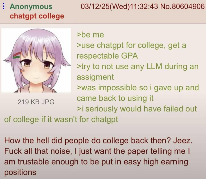 Anonymous chatgpt college 219 KB JPG 03/12/25(Wed)11:32:43 No.80604906 >be me >use chatgpt for college, get a respectable GPA >try to not use any LLM during an assigment >was impossible so i gave up and came back to using it >i seriously would have failed out of college if it wasn't for chatgpt How the hell did people do college back then? Jeez. F--- all that noise, I just want the paper telling me I am trustable enough to be put in easy high earning positions
