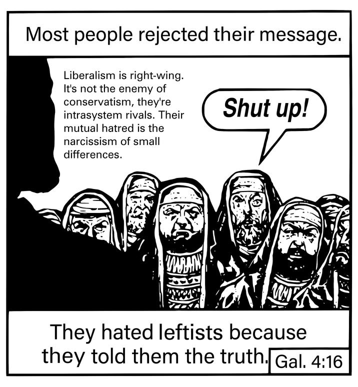 Most people rejected their message. Liberalism is right-wing. It's not the enemy of conservatism, they're intrasystem rivals. Their mutual hatred is the narcissism of small differences. Shut up! MARAIN シ They hated leftists because they told them the truth. Gal. 4:16