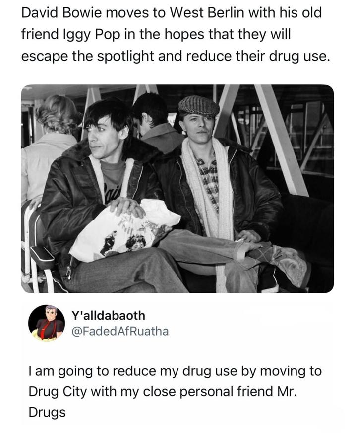 David Bowie moves to West Berlin with his old friend Iggy Pop in the hopes that they will escape the spotlight and reduce their drug use. Y'alldabaoth @FadedAfRuatha I am going to reduce my drug use by moving to Drug City with my close personal friend Mr. Drugs