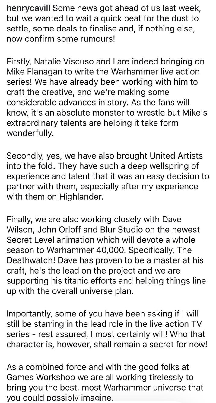 henrycavill Some news got ahead of us last week, but we wanted to wait a quick beat for the dust to settle, some deals to finalise and, if nothing else, now confirm some rumours! Firstly, Natalie Viscuso and I are indeed bringing on Mike Flanagan to write the Warhammer live action series! We have already been working with him to craft the creative, and we're making some considerable advances in story. As the fans will know, it's an absolute monster to wrestle but Mike's extraordinary talents are helping it take form wonderfully. Secondly, yes, we have also brought United Artists into the fold. They have such a deep wellspring of experience and talent that it was an easy decision to partner with them, especially after my experience with them on Highlander. Finally, we are also working closely with Dave Wilson, John Orloff and Blur Studio on the newest Secret Level animation which will devote a whole season to Warhammer 40,000. Specifically, The Deathwatch! Dave has proven to be a master at his craft, he's the lead on the project and we are supporting his titanic efforts and helping things line up with the overall universe plan. Importantly, some of you have been asking if I will still be starring in the lead role in the live action TV series - rest assured, I most certainly will! Who that character is, however, shall remain a secret for now! As a combined force and with the good folks at Games Workshop we are all working tirelessly to bring you the best, most Warhammer universe that you could possibly imagine.