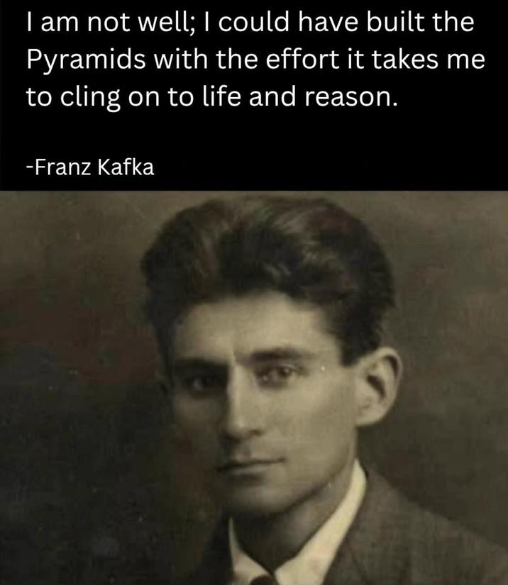 I am not well; I could have built the Pyramids with the effort it takes me to cling on to life and reason. -Franz Kafka