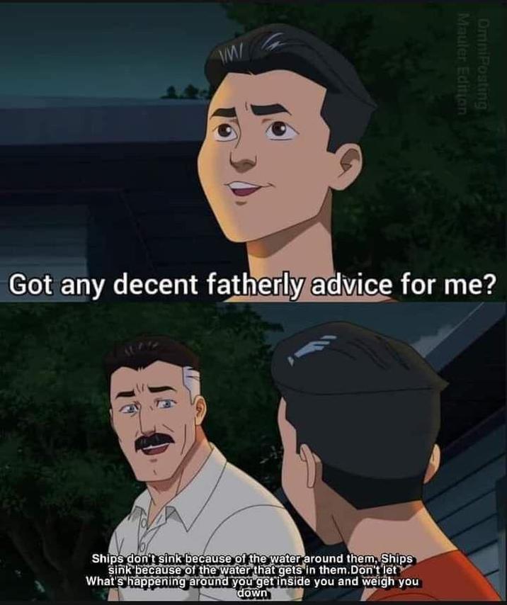 W/M/ Mauler Edition OmniPosting Got any decent fatherly advice for me? Ships don't sink because of the water around them, Ships sink because of the water that gets in them. Don't let What's happening around you get inside you and weigh you down