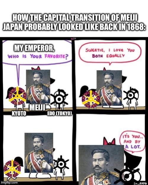 HOW THE CAPITAL TRANSITION OF MEIJI JAPAN PROBABLY LOOKED LIKE BACK IN 1868: MY EMPEROR, WHO IS YOUR FAVORITE? SWEETIE, I LOVE YOU BOTH EQUALLY KYOTO imgflip.com MEIJI MEIJIP EDO (TOKYO) ITS YOU... AND BY A LOT. SK_RAFO