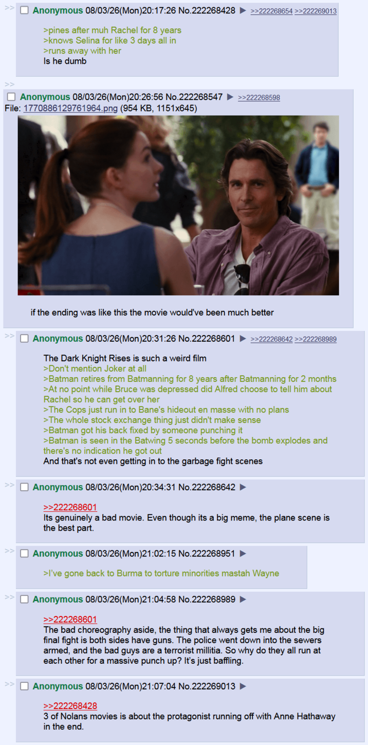 Anonymous 08/03/26(Mon)20:17:26 No.222268428 ►>>zz2268654 >>222269013 >pines after muh Rachel for 8 years >knows Selina for like 3 days all in >runs away with her Is he dumb Anonymous 08/03/26(Mon)20:26:56 No.222268547 ►>>222288598 File: 1770886129761964.png (954 KB, 1151x645) if the ending was like this the movie would've been much better Anonymous 08/03/26(Mon)20:31:26 No.222268601 ►>>zzZZ68642 >>222268989 The Dark Knight Rises is such a weird film >Don't mention Joker at all >Batman retires from Batmanning for 8 years after Batmanning for 2 months >At no point while Bruce was depressed did Alfred choose to tell him about Rachel so he can get over her >The Cops just run in to Bane's hideout en masse with no plans >The whole stock exchange thing just didn't make sense >Batman got his back fixed by someone punching it >Batman is seen in the Batwing 5 seconds before the bomb explodes and there's no indication he got out And that's not even getting in to the garbage fight scenes >> Anonymous 08/03/26(Mon)20:34:31 No.222268642 ► >>222268601 Its genuinely a bad movie. Even though its a big meme, the plane scene is the best part. >> Anonymous 08/03/26(Mon)21:02:15 No.222268951 ► >I've gone back to Burma to torture minorities mastah Wayne >> Anonymous 08/03/26(Mon)21:04:58 No.222268989 >>222268601 The bad choreography aside, the thing that always gets me about the big final fight is both sides have guns. The police went down into the sewers armed, and the bad guys are a terrorist millitia. So why do they all run at each other for a massive punch up? It's just baffling. Anonymous 08/03/26(Mon)21:07:04 No.222269013 ► >>222268428 3 of Nolans movies is about the protagonist running off with Anne Hathaway in the end.