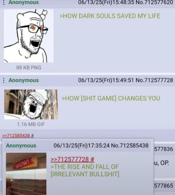 : Anonymous 06/13/25(Fri)15:48:35 No.712577620 >HOW DARK SOULS SAVED MY LIFE 88 KB PNG Anonymous 06/13/25(Fri)15:49:51 No.712577728 >HOW [S--- GAME] CHANGES YOU 1.16 MB GIF >>712585438 # Anonymous WOW! 06/13/25(Fri)17:35:24 No.712585438 >>712577728 # >THE RISE AND FALL OF [IRRELEVANT B-------] 577836 u, OP. 577865
