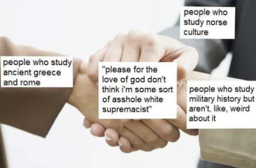 people who study ancient greece and rome "please for the love of god don't think i'm some sort of a------ white supremacist" people who study norse culture people who study military history but aren't, like, weird about it
