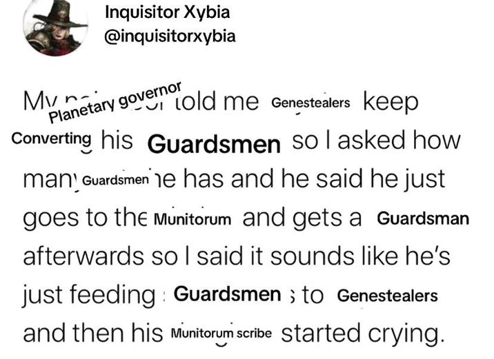 Mvn- Inquisitor Xybia @inquisitorxybia Planetary governor told me Genestealers keep Converting his Guardsmen so I asked how many Guardsmen he has and he said he just goes to the Munitorum and gets a Guardsman afterwards so I said it sounds like he's just feeding Guardsmen ; to Genestealers and then his Munitorum scribe started crying.