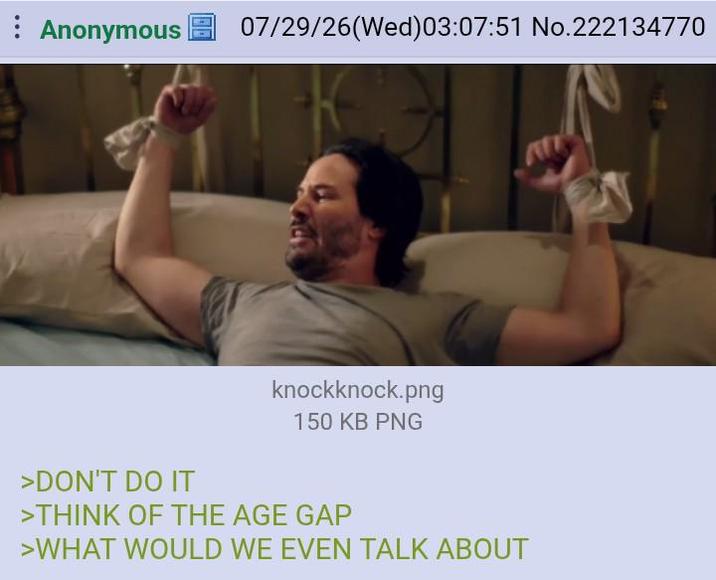 Anonymous 07/29/26(Wed)03:07:51 No.222134770 >DON'T DO IT knockknock.png 150 KB PNG >THINK OF THE AGE GAP >WHAT WOULD WE EVEN TALK ABOUT