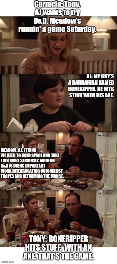 Carmela: Tony, AJ wants to try D&D. Meadow's runnin' a game Saturday. MEADOW: AJ, I THINK WE NEED TO HOLD SPACE AND TAKE THIS MORE SERIOUSLY. MODERN D&D IS DOING IMPORTANT WORK INTERROGATING COLONIALIST TROPES AND REFRAMING THE MONST. ca-Col AJ: MY GUY'S A BARBARIAN NAMED BONERIPPER. HE HITS STUFF WITH HIS AXE. imgflip.com TONY: BONERIPPER HITS STUFF. WITH AN AXE THAT'S THE GAME. wwwWPLAYER JWPLAYER