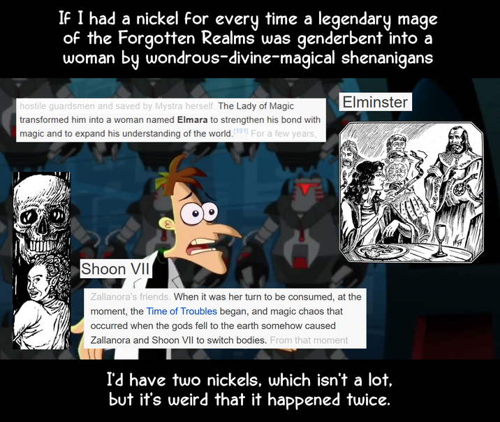 If I had a nickel for every time a legendary mage of the Forgotten Realms was genderbent into a woman by wondrous-divine-magical shenanigans hostile guardsmen and saved by Mystra herself. The Lady of Magic transformed him into a woman named Elmara to strengthen his bond with magic and to expand his understanding of the world. [191] For a few years, Elminster Shoon VII Zallanora's friends. When it was her turn to be consumed, at the moment, the Time of Troubles began, and magic chaos that occurred when the gods fell to the earth somehow caused Zallanora and Shoon VII to switch bodies. From that moment I'd have two nickels, which isn't a lot, but it's weird that it happened twice.