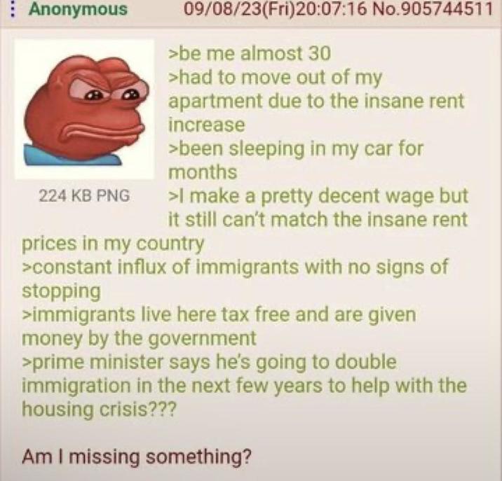 Anonymous 224 KB PNG 09/08/23(Fri)20:07:16 No.905744511 >be me almost 30 >had to move out of my apartment due to the insane rent increase >been sleeping in my car for months >I make a pretty decent wage but it still can't match the insane rent prices in my country >constant influx of immigrants with no signs of stopping >immigrants live here tax free and are given money by the government >prime minister says he's going to double immigration in the next few years to help with the housing crisis??? Am I missing something?