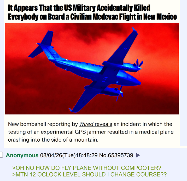 It Appears That the US Military Accidentally Killed Everybody on Board a Civilian Medevac Flight in New Mexico 5002 010 New bombshell reporting by Wired reveals an incident in which the testing of an experimental GPS jammer resulted in a medical plane crashing into the side of a mountain. Anonymous 08/04/26(Tue)18:48:29 No.65395739 >OH NO HOW DO FLY PLANE WITHOUT COMPOOTER? >MTN 12 OCLOCK LEVEL SHOULD I CHANGE COURSE??
