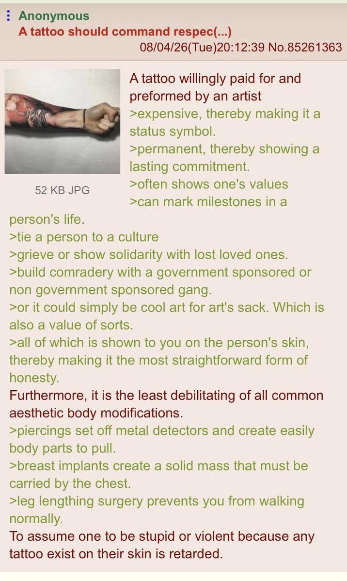Anonymous A tattoo should command respec(...) 08/04/26(Tue)20:12:39 No.85261363 A tattoo willingly paid for and preformed by an artist >expensive, thereby making it a status symbol. >permanent, thereby showing a lasting commitment. >often shows one's values 52 KB JPG >can mark milestones in a person's life. >tie a person to a culture >grieve or show solidarity with lost loved ones. >build comradery with a government sponsored or non government sponsored gang. >or it could simply be cool art for art's sack. Which is also a value of sorts. >all of which is shown to you on the person's skin, thereby making it the most straightforward form of honesty. Furthermore, it is the least debilitating of all common aesthetic body modifications. >piercings set off metal detectors and create easily body parts to pull. >breast implants create a solid mass that must be carried by the chest. >leg lengthing surgery prevents you from walking normally. To assume one to be stupid or violent because any tattoo exist on their skin is retarded.