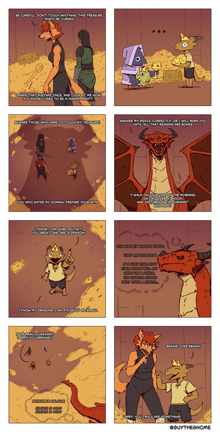 BE CAREFUL, DON'T TOUCH ANYTHING, THIS TREASURE MIGHT BE CURSED lv G I MADE THAT MISTAKE ONCE, AND LOOK AT ME NOW YOU KNOW I USED TO BE A HUMAN, RIGHT? 0 BEWARE THOSE WHO DARE TO TOUCH MY TREASURE! ANSWER MY RIDDLE CORRECTLY, OR I WILL BURN YOU UNTIL ALL THAT REMAINS ARE BONES 0 6 C 6 a YOU WHO ENTER MY DOMAIN, PREPARE YOUR WITS I KNOW! I AM SURE OF THAT! YOU GREAT ONE, ARE A DRAGON! 0 I KNOW MY DRAGONS, I AM A KOBOLD AFTER ALL IS HE REALLY LEAVING? LARRY! YOU BRAINIAC! 7 "I WALK ON FOUR LEGS IN THE MORNING, ON TWO LEGS AT NOON, AND ON THREE IN THE EVENING!" WHO AM I? THIS WAS MY EASIEST RIDDLE THEY ARE HOPELESS IF I BURN THEM NOW THEIR BONES WILL LAY HERE FOR A WHILE, THE JANITOR COMES ONLY ONCE A MONTH... 1 ここ 11 BRAINS OVER BRAWN! REMEMBER SALAZAR SILENCE IS GOLD SILENCE IS GOLD LARRY, YOU TRULY ARE SOMETHING! @GUYTHEGNOME