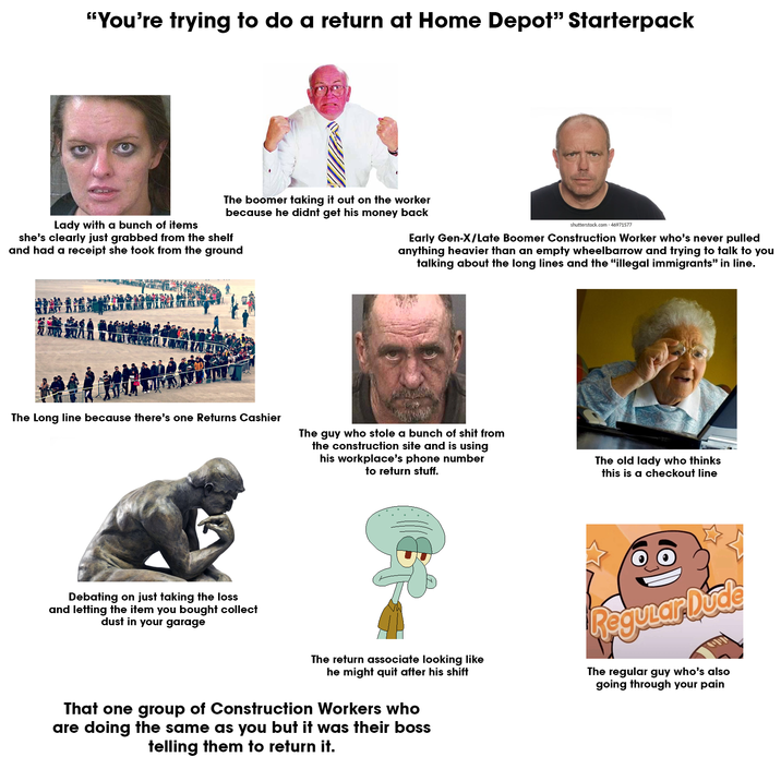 "You're trying to do a return at Home Depot" Starterpack Lady with a bunch of items The boomer taking it out on the worker because he didnt get his money back she's clearly just grabbed from the shelf and had a receipt she took from the ground shutterstock.com .46971577 Early Gen-X/Late Boomer Construction Worker who's never pulled anything heavier than an empty wheelbarrow and trying to talk to you talking about the long lines and the "illegal immigrants" in line. 服轰會 The Long line because there's one Returns Cashier The guy who stole a bunch of s--- from the construction site and is using his workplace's phone number to return stuff. The old lady who thinks this is a checkout line Debating on just taking the loss and letting the item you bought collect dust in your garage The return associate looking like he might quit after his shift That one group of Construction Workers who are doing the same as you but it was their boss telling them to return it. Regular Duce The regular guy who's also going through your pain