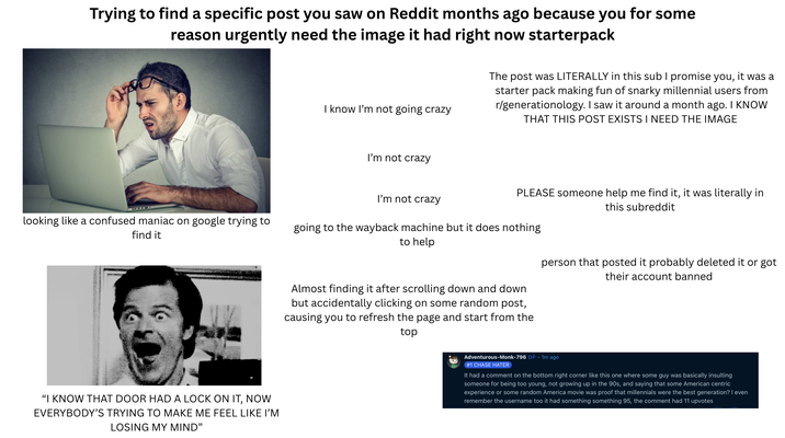 Trying to find a specific post you saw on Reddit months ago because you for some reason urgently need the image it had right now starterpack I know I'm not going crazy The post was LITERALLY in this sub I promise you, it was a starter pack making fun of snarky millennial users from r/generationology. I saw it around a month ago. I KNOW THAT THIS POST EXISTS I NEED THE IMAGE I'm not crazy PLEASE someone help me find it, it was literally in this subreddit I'm not crazy looking like a confused maniac on google trying to find it going to the way back machine but it does nothing to help "I KNOW THAT DOOR HAD A LOCK ON IT, NOW EVERYBODY'S TRYING TO MAKE ME FEEL LIKE I'M LOSING MY MIND" Almost finding it after scrolling down and down but accidentally clicking on some random post, causing you to refresh the page and start from the top person that posted it probably deleted it or got their account banned Adventurous-Monk-796 OP. 1m ago #1 CHASE HATER It had a comment on the bottom right corner like this one where some guy was basically insulting someone for being too young, not growing up in the 90s, and saying that some American centric experience or some random America movie was proof that millennials were the best generation? I even remember the username too it had something something 95, the comment had 11 upvotes