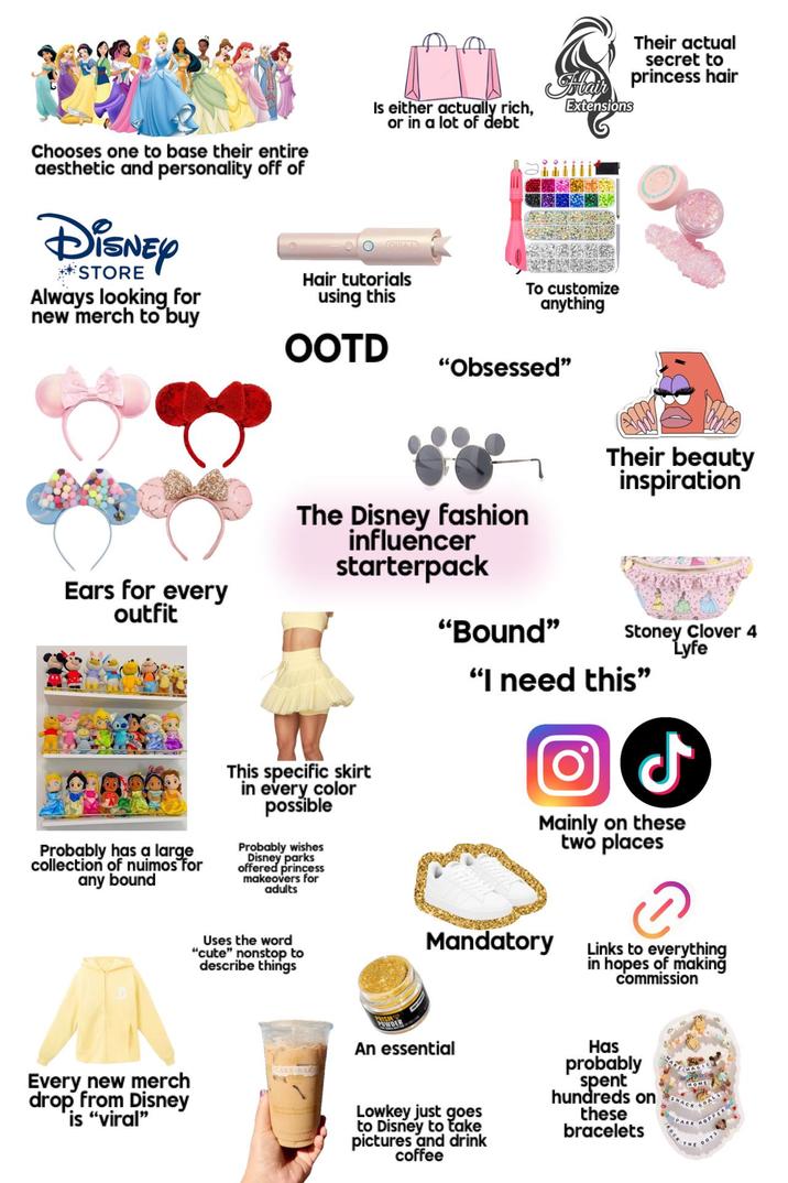 Chooses one to base their entire aesthetic and personality off of DISNEY STORE Always looking for new merch to buy Is either actually rich, or in a lot of debt Hair tutorials using this OOTD Hair Extensions To customize anything "Obsessed" Their actual secret to princess hair Ears for every outfit The Disney fashion influencer starterpack Their beauty inspiration "Bound" Stoney Clover 4 Lyfe "I need this" Probably has a large collection of nuimos for any bound This specific skirt in every color possible Probably wishes Disney parks offered princess makeovers for adults ل) Mainly on these two places Uses the word "cute" nonstop to describe things Mandatory Links to everything in hopes of making commission Every new merch drop from Disney CAKE-BAKE PRISM POWDER An essential is "viral" Lowkey just goes to Disney to take pictures and drink coffee Has probably spent hundreds on these bracelets OPPER