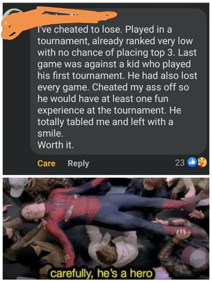 I've cheated to lose. Played in a tournament, already ranked very low with no chance of placing top 3. Last game was against a kid who played his first tournament. He had also lost every game. Cheated my ass off so he would have at least one fun experience at the tournament. He totally tabled me and left with a smile. Worth it. Care Reply 23 carefully, he's a hero