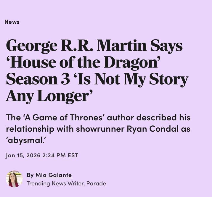 News George R.R. Martin Says 'House of the Dragon' Season 3 'Is Not My Story Any Longer' The 'A Game of Thrones' author described his relationship with showrunner Ryan Condal as 'abysmal.' Jan 15, 2026 2:24 PM EST By Mia Galante Trending News Writer, Parade