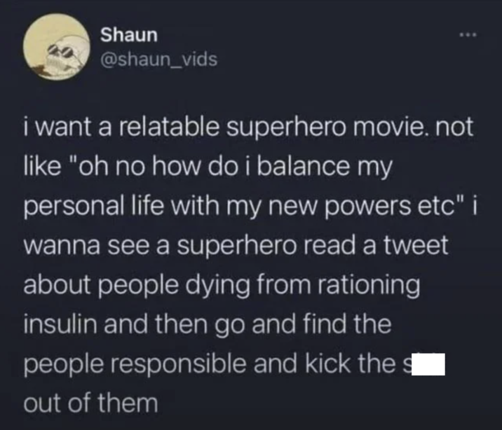 Shaun @shaun_vids i want a relatable superhero movie. not like "oh no how do i balance my personal life with my new powers etc" i wanna see a superhero read a tweet about people dying from rationing insulin and then go and find the people responsible and kick the out of them