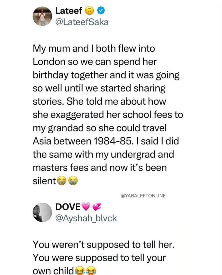 Lateef @LateefSaka My mum and I both flew into London so we can spend her birthday together and it was going so well until we started sharing stories. She told me about how she exaggerated her school fees to my grandad so she could travel Asia between 1984-85. I said I did the same with my undergrad and masters fees and now it's been silent @YABALEFTONLINE DOVE @Ayshah_blvck You weren't supposed to tell her. You were supposed to tell your own childe