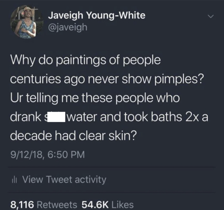 > Javeigh Young-White @javeigh Why do paintings of people centuries ago never show pimples? Ur telling me these people who drank water and took baths 2x a decade had clear skin? 9/12/18, 6:50 PM ill View Tweet activity 8,116 Retweets 54.6K Likes