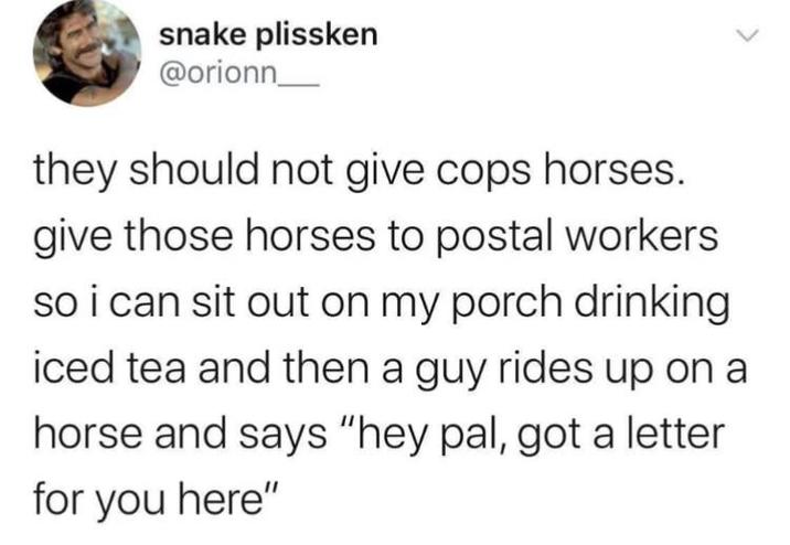 snake plissken @orionn they should not give cops horses. give those horses to postal workers so i can sit out on my porch drinking iced tea and then a guy rides up on a horse and says "hey pal, got a letter for you here"