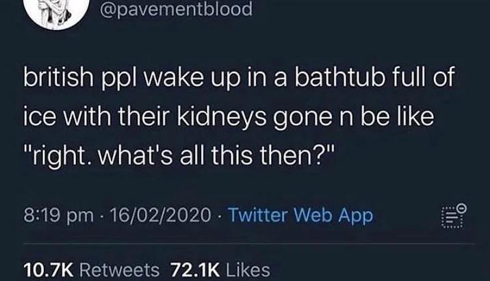 @pavementblood british ppl wake up in a bathtub full of ice with their kidneys gone n be like "right. what's all this then?" 8:19 pm 16/02/2020 Twitter Web App 4 10.7K Retweets 72.1K Likes