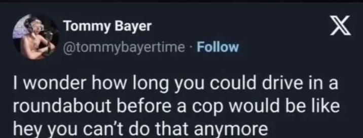 Tommy Bayer @tommybayertime. Follow X I wonder how long you could drive in a roundabout before a cop would be like hey you can't do that anymore
