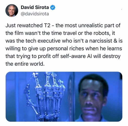 David Sirota @davidsirota Just rewatched T2 - the most unrealistic part of the film wasn't the time travel or the robots, it was the tech executive who isn't a narcissist & is willing to give up personal riches when he learns that trying to profit off self-aware Al will destroy the entire world.