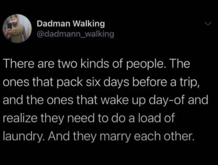 Dadman Walking @dadmann_walking There are two kinds of people. The ones that pack six days before a trip, and the ones that wake up day-of and realize they need to do a load of laundry. And they marry each other.
