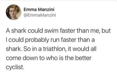 Emma Manzini @EmmaManzini A shark could swim faster than me, but I could probably run faster than a shark. So in a triathlon, it would all come down to who is the better cyclist.