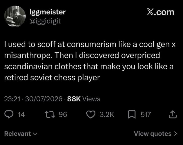 Iggmeister @iggidigit X.com I used to scoff at consumerism like a cool gen x misanthrope. Then I discovered overpriced scandinavian clothes that make you look like a retired soviet chess player 23:21-30/07/2026 88K Views 14 Relevant 1796 3.2K 517 ↑ View quotes >