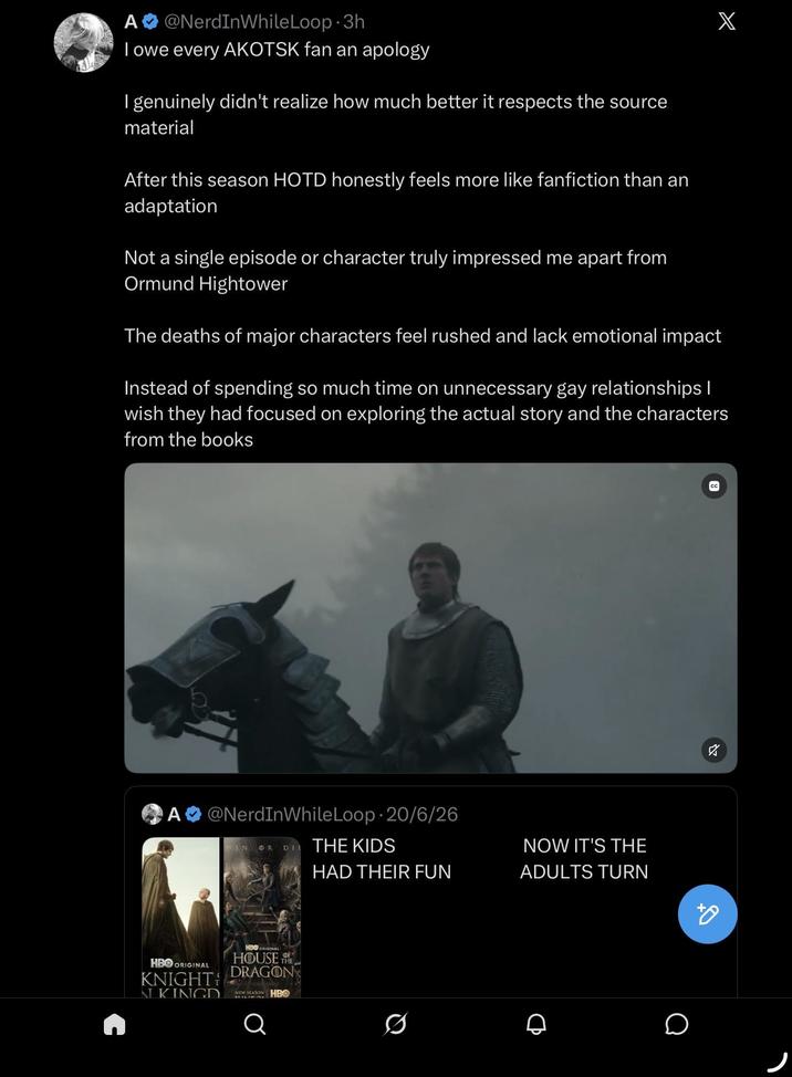 A @NerdInWhile Loop-3h I owe every AKOTSK fan an apology I genuinely didn't realize how much better it respects the source material After this season HOTD honestly feels more like fanfiction than an adaptation Not a single episode or character truly impressed me apart from Ormund Hightower The deaths of major characters feel rushed and lack emotional impact X Instead of spending so much time on unnecessary gay relationships I wish they had focused on exploring the actual story and the characters from the books O A @NerdInWhile Loop 20/6/26 WIN OR DIE THE KIDS HAD THEIR FUN HBO ORIGINAL KNIGHT N KINGD HBO ORIGINAL HOUSE THE DRAGON NEW SEASON HBO Q NOW IT'S THE ADULTS TURN о