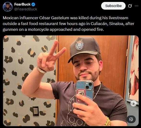 FearBuck @FearedBuck Subscribe Mexican influencer César Gastelum was killed during his livestream outside a fast food restaurant few hours ago in Culiacán, Sinaloa, after gunmen on a motorcycle approached and opened fire.