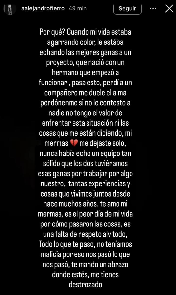 aalejandrofierro 49 min Seguir Х Por qué? Cuando mi vida estaba agarrando color, le estába echando las mejores ganas a un proyecto, que nació con un hermano que empezó a funcionar, pasa esto, perdí a un compañero me duele el alma perdónenme si no le contesto a nadie no tengo el valor de enfrentar esta situación ni las cosas que me están diciendo, mi mermas me dejaste solo, nunca había echo un equipo tan sólido que los dos tuviéramos esas ganas por trabajar por algo nuestro, tantas experiencias y cosas que vivimos juntos desde hace muchos años, te amo mi mermas, es el peor día de mi vida por cómo pasaron las cosas, es una falta de respeto alv todo, Todo lo que te paso, no teníamos malicia por eso nos pasó lo que nos pasó, te mando un abrazo donde estés, me tienes destrozado